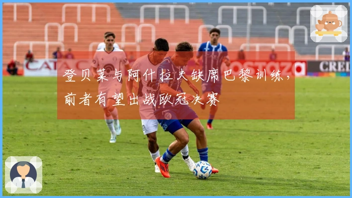 登贝莱与阿什拉夫缺席巴黎训练，前者有望出战欧冠决赛
