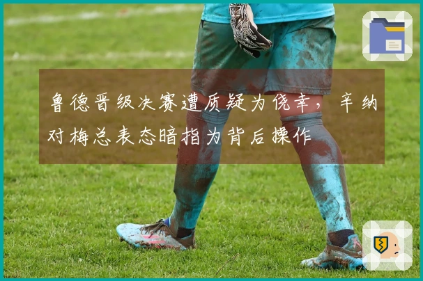 鲁德晋级决赛遭质疑为侥幸，辛纳对梅总表态暗指为背后操作