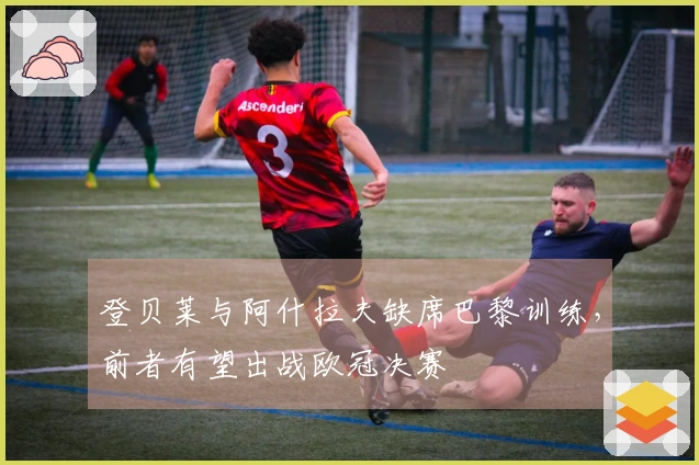 登贝莱与阿什拉夫缺席巴黎训练，前者有望出战欧冠决赛