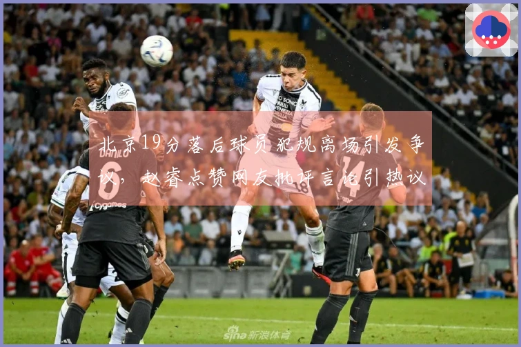 北京19分落后球员犯规离场引发争议，赵睿点赞网友批评言论引热议